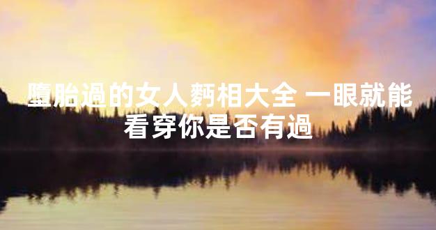 墮胎過的女人麪相大全 一眼就能看穿你是否有過
